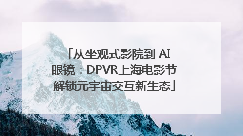 从坐观式影院到 AI 眼镜：DPVR上海电影节解锁元宇宙交互新生态