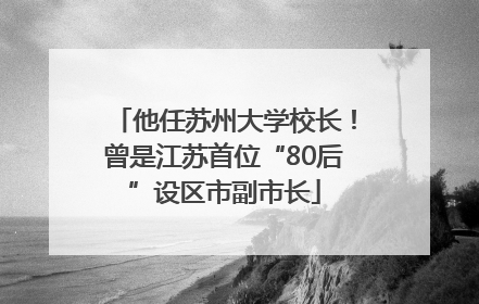 他任苏州大学校长！曾是江苏首位“80后”设区市副市长
