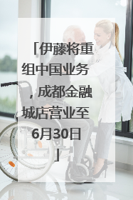 伊藤将重组中国业务，成都金融城店营业至6月30日