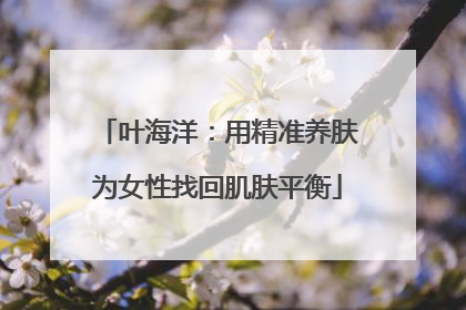 叶海洋：用精准养肤为女性找回肌肤平衡