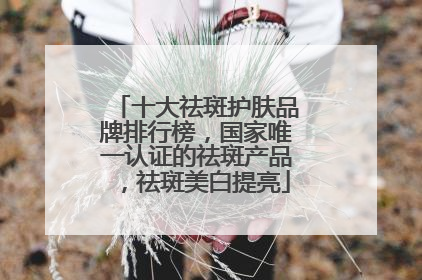 十大祛斑护肤品牌排行榜，国家唯一认证的祛斑产品，祛斑美白提亮