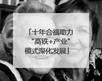 十年合福助力“高铁+产业”模式深化发展