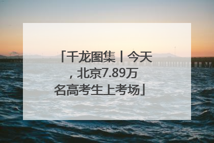 千龙图集丨今天，北京7.89万名高考生上考场