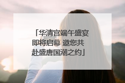 华清宫端午盛宴即将启幕 邀您共赴盛唐国潮之约