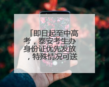 即日起至中高考，泰安考生办身份证优先发放，特殊情况可送证上门！