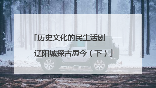 历史文化的民生活剧——辽阳城探古思今（下）