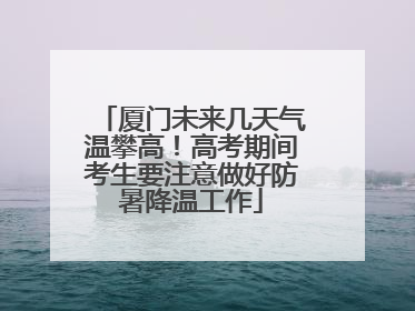 厦门未来几天气温攀高！高考期间考生要注意做好防暑降温工作