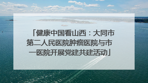 健康中国看山西：大同市第二人民医院肿瘤医院与市一医院开展党建共建活动