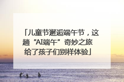 儿童节邂逅端午节，这趟“AI端午”奇妙之旅给了孩子们别样体验