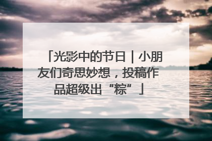 光影中的节日｜小朋友们奇思妙想，投稿作品超级出“粽”