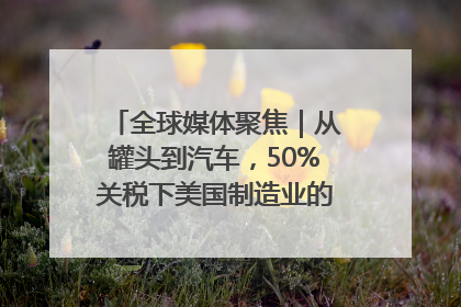 全球媒体聚焦｜从罐头到汽车，50%关税下美国制造业的“生死劫”