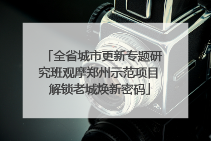 全省城市更新专题研究班观摩郑州示范项目 解锁老城焕新密码