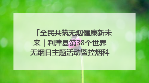 全民共筑无烟健康新未来｜利津县第38个世界无烟日主题活动暨控烟科普宣讲竞赛圆满举行