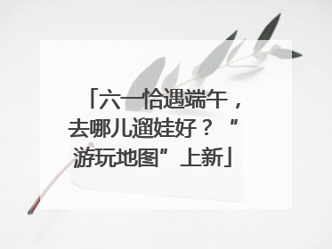 六一恰遇端午，去哪儿遛娃好？“游玩地图”上新