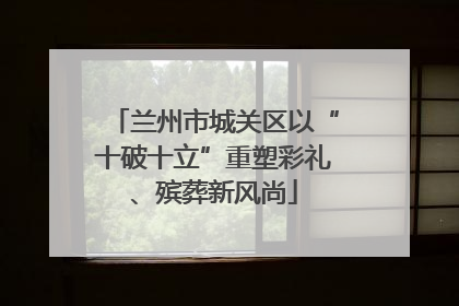 兰州市城关区以“十破十立”重塑彩礼、殡葬新风尚