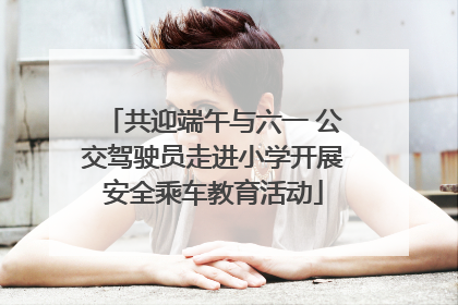 共迎端午与六一 公交驾驶员走进小学开展安全乘车教育活动