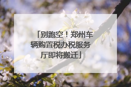 别跑空！郑州车辆购置税办税服务厅即将搬迁