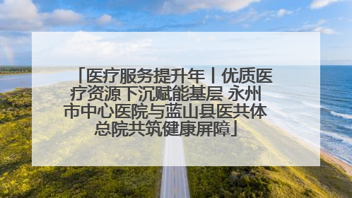 医疗服务提升年丨优质医疗资源下沉赋能基层 永州市中心医院与蓝山县医共体总院共筑健康屏障