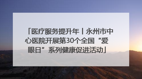 医疗服务提升年丨永州市中心医院开展第30个全国“爱眼日”系列健康促进活动