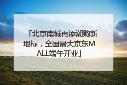 北京南城再添潮购新地标，全国最大京东MALL端午开业