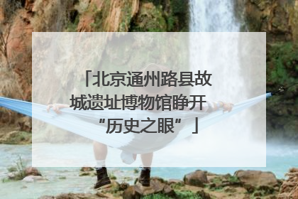 北京通州路县故城遗址博物馆睁开“历史之眼”