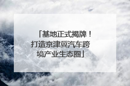基地正式揭牌！打造京津冀汽车跨境产业生态圈