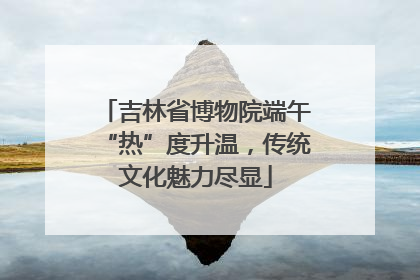 吉林省博物院端午“热”度升温，传统文化魅力尽显