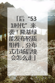 后“531时代”来袭！隆基绿能发布轻质组件，分布式市场后续会怎么走