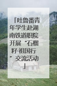 吐鲁番青年学生赴湖南铁道职院开展“石榴籽·祖国行”交流活动