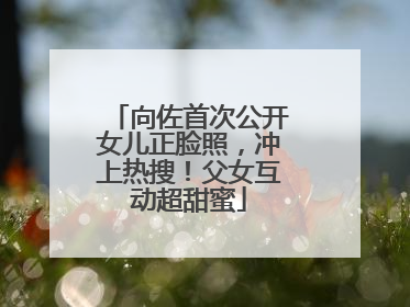 向佐首次公开女儿正脸照，冲上热搜！父女互动超甜蜜