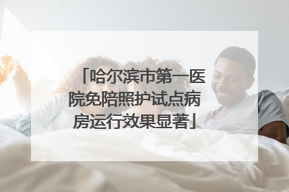 哈尔滨市第一医院免陪照护试点病房运行效果显著