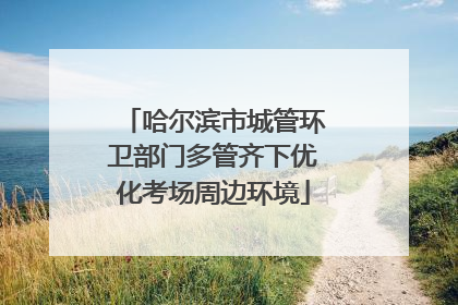 哈尔滨市城管环卫部门多管齐下优化考场周边环境