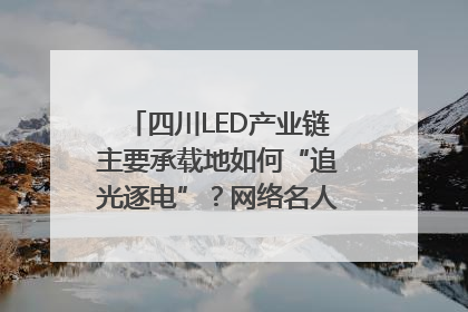 四川LED产业链主要承载地如何“追光逐电”？网络名人走进攀枝花找答案｜网络名人四川行