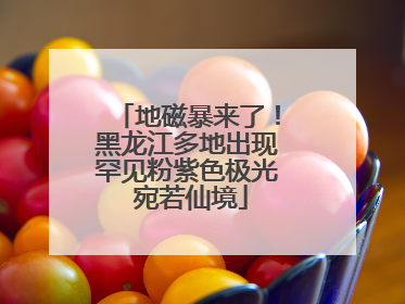 地磁暴来了！黑龙江多地出现罕见粉紫色极光 宛若仙境