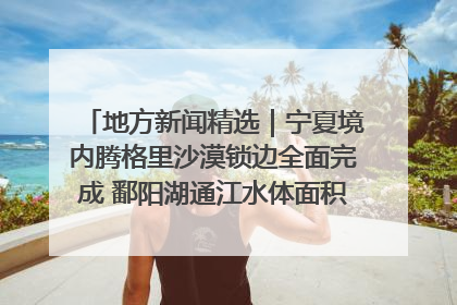 地方新闻精选｜宁夏境内腾格里沙漠锁边全面完成 鄱阳湖通江水体面积超3000平方公里