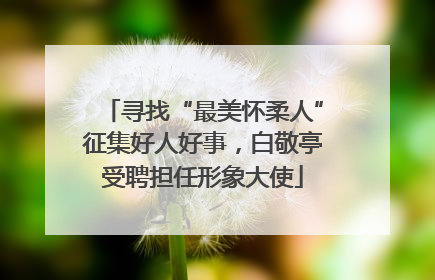 寻找“最美怀柔人”征集好人好事，白敬亭受聘担任形象大使