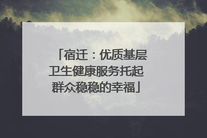 宿迁：优质基层卫生健康服务托起群众稳稳的幸福
