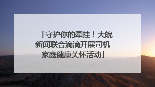 守护你的牵挂！大皖新闻联合滴滴开展司机家庭健康关怀活动