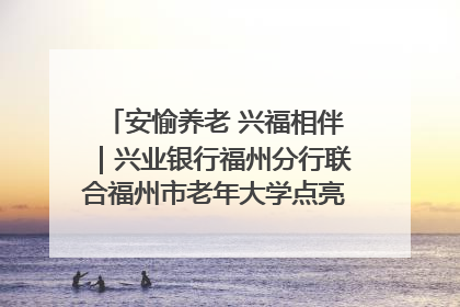 安愉养老 兴福相伴｜兴业银行福州分行联合福州市老年大学点亮安愉文化生活
