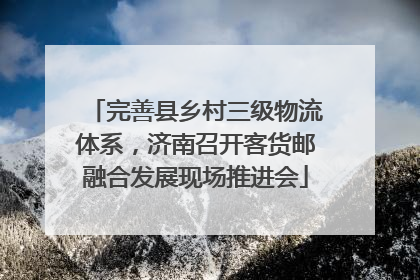 完善县乡村三级物流体系，济南召开客货邮融合发展现场推进会