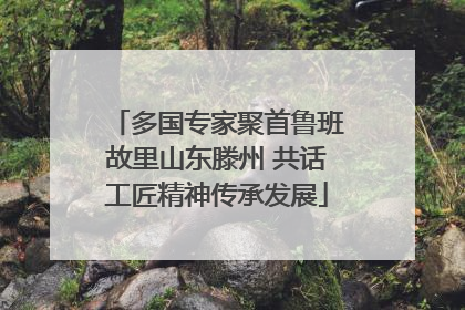 多国专家聚首鲁班故里山东滕州 共话工匠精神传承发展