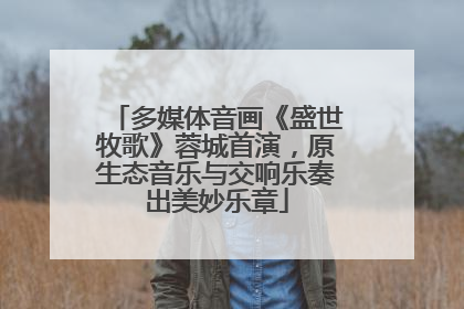 多媒体音画《盛世牧歌》蓉城首演，原生态音乐与交响乐奏出美妙乐章