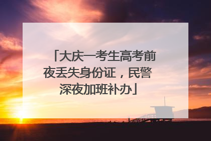 大庆一考生高考前夜丢失身份证，民警深夜加班补办