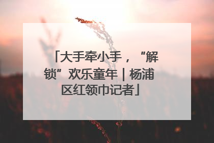 大手牵小手，“解锁”欢乐童年｜杨浦区红领巾记者