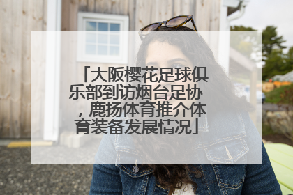 大阪樱花足球俱乐部到访烟台足协，鹿扬体育推介体育装备发展情况