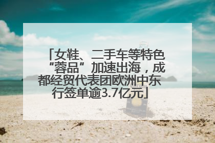 女鞋、二手车等特色“蓉品”加速出海，成都经贸代表团欧洲中东行签单逾3.7亿元