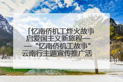 忆南侨机工烽火故事 启爱国主义新旅程——“忆南侨机工故事”云南行主题宣传推广活动圆满收官