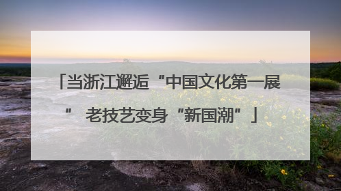 当浙江邂逅“中国文化第一展” 老技艺变身“新国潮”