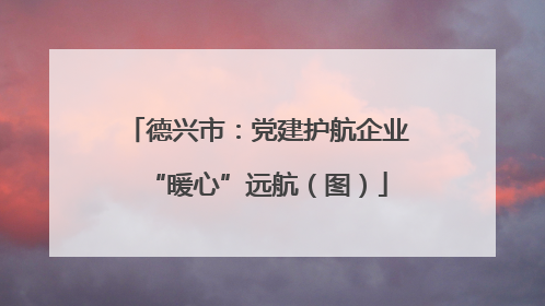 德兴市：党建护航企业“暖心”远航（图）