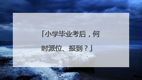 小学毕业考后，何时派位、报到？